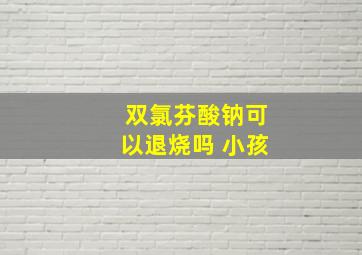 双氯芬酸钠可以退烧吗 小孩